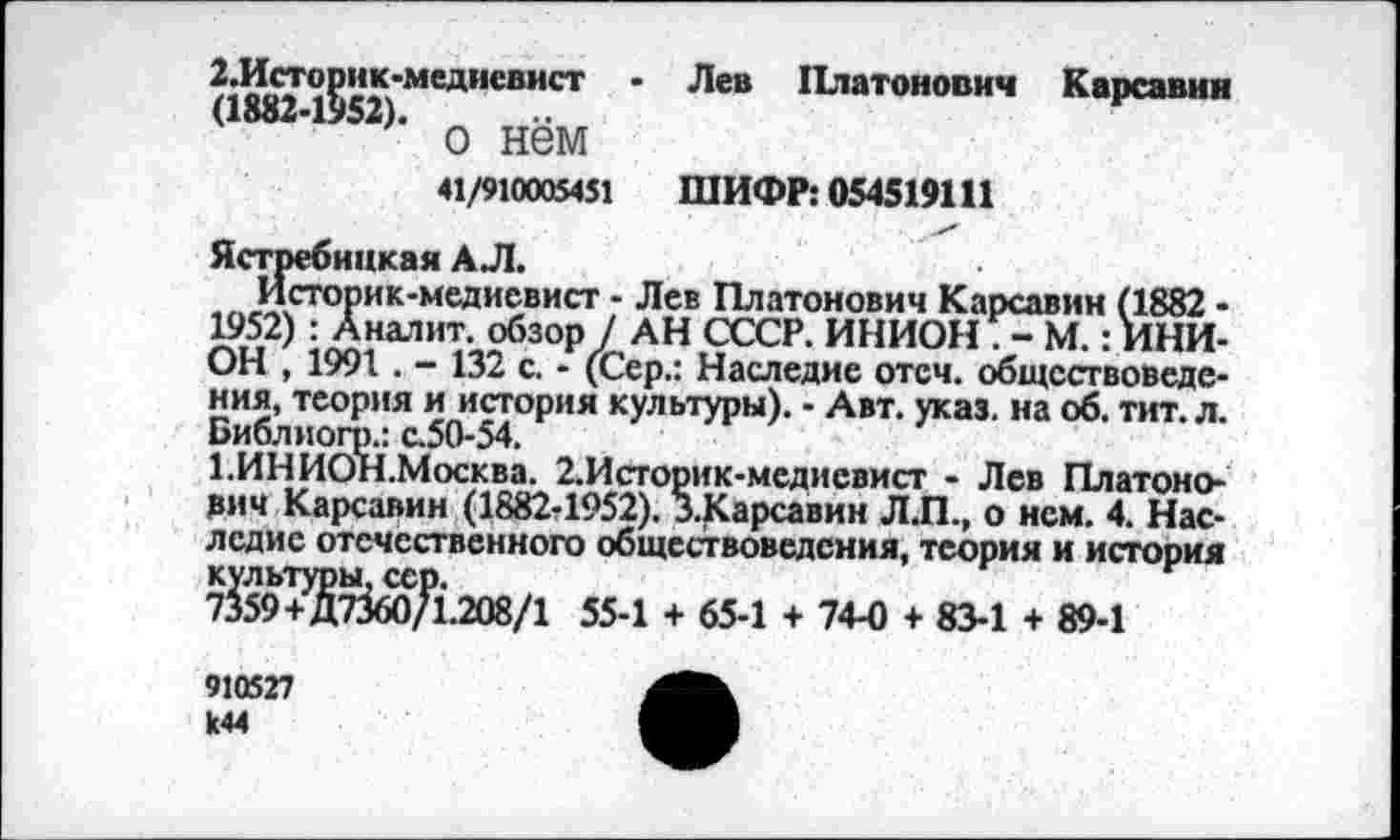 ﻿2.Историк-медиевист • Лев Платонович Карсавин
<1882-1552>- о нём
41/910005451 ШИФР: 054519111
Ястребицкая АЛ.
Историк-медиевист - Лев Платонович Карсавин (1882 -1952) : Аналит. обзор / АН СССР. ИНИОН . - М.: ИНИОН , 1991 . - 132 с. - (Сер.: Наследие отеч. обществоведения, теория и история культуры). - Авт. указ, на об. тит. л. Библиогр.: с.50-54.
1.ИНИОН.Москва. 2.Историк-медиевист - Лев Платоно-рич Карсавин (1882-1952). З.Карсавин Л.П., о нем. 4. Наследие отечественного обществоведения, теория и история культуры, сер.
7359+Д7360Д.208/1 55-1 + 65-1 + 74-0 + 83-1 + 89-1
910527 к44